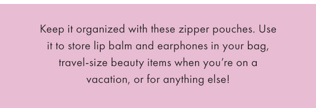 Keep it organized with these zipper pouches. Use it to store lip balm and earphones in your bag, travel-size beauty items when you’re on a vacation, or for anything else!