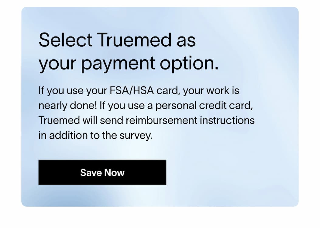 Select Truemed as your payment option. - If you use your FSA/HSA card, your work is nearly done! If you use a personal credit card, Truemed will send reimbursement instructions in addition to the survey.. | [SAVE NOW]