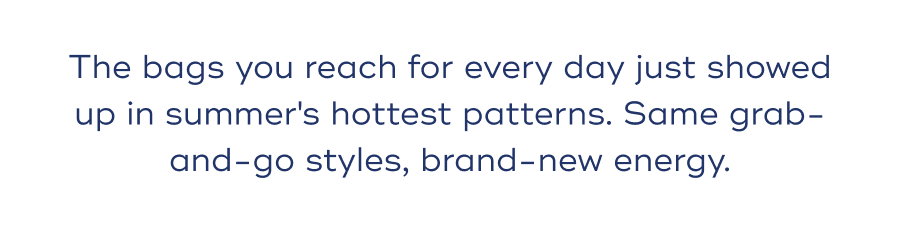 The bags you reach for every day just showed up in summer's hottest patterns. Same grab-and-go styles, brand-new energy.