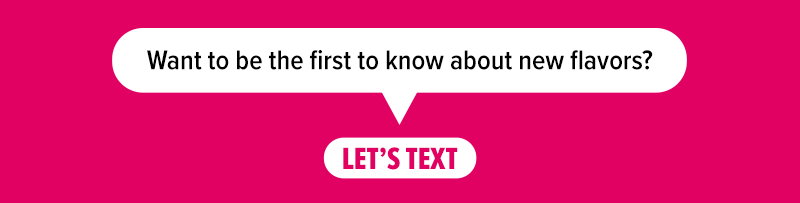 Want to be the first to know about new flavors? Let's text!