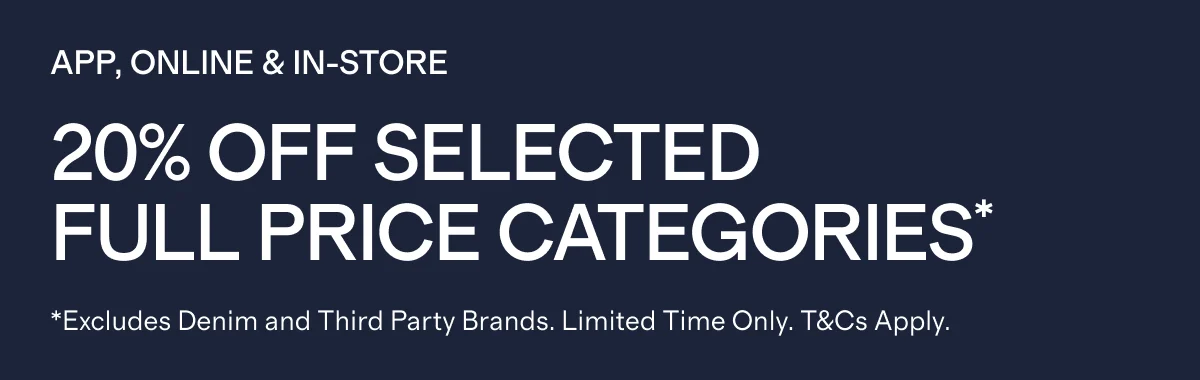 APP, ONLINE & IN-STORE   |   20% Off SELECTED FULL PRICE CATEGORIES*  |  *Excludes Denim and Third Party Brands. Limited Time Only. T&Cs Apply.
