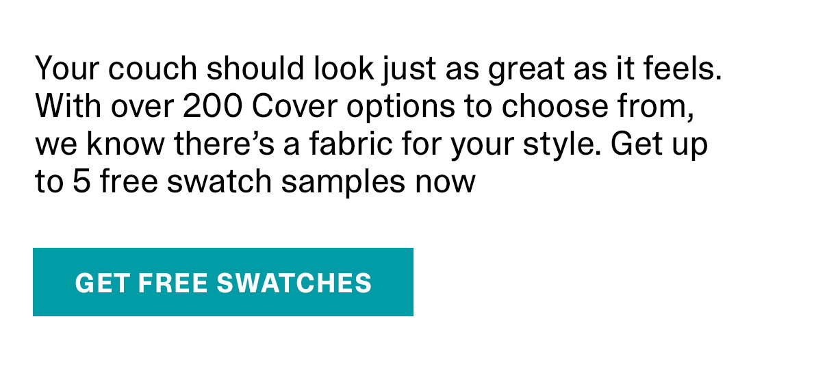 Your couch should look just as great as it feels. With over 200 Cover options to choose from, we know there’s a fabric for your style. Get up to 5 free swatch samples now | GET FREE SWATCHES >>