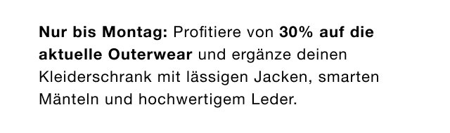 Nur bis Montag: Profitiere von 30% auf die aktuelle Outerwear und ergänze deinen Kleiderschrank mit lässigen Jacken, smarten Mänteln und hochwertigen Leder.