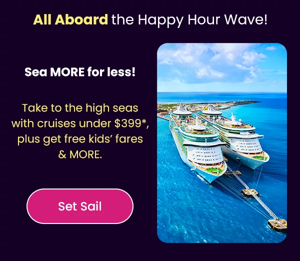All Aboard the Happy Hour Wave! Sea MORE for less! Take to the high seas with cruises under $399*, plus get free kids’ fares & MORE.
