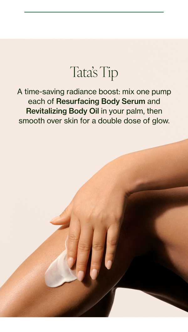 A time-saving radiance boost: mix one pump each of Resurfacing Body Serum and Revitalizing Body Oil in your palm, then smooth over skin for a double dose of glow. 
