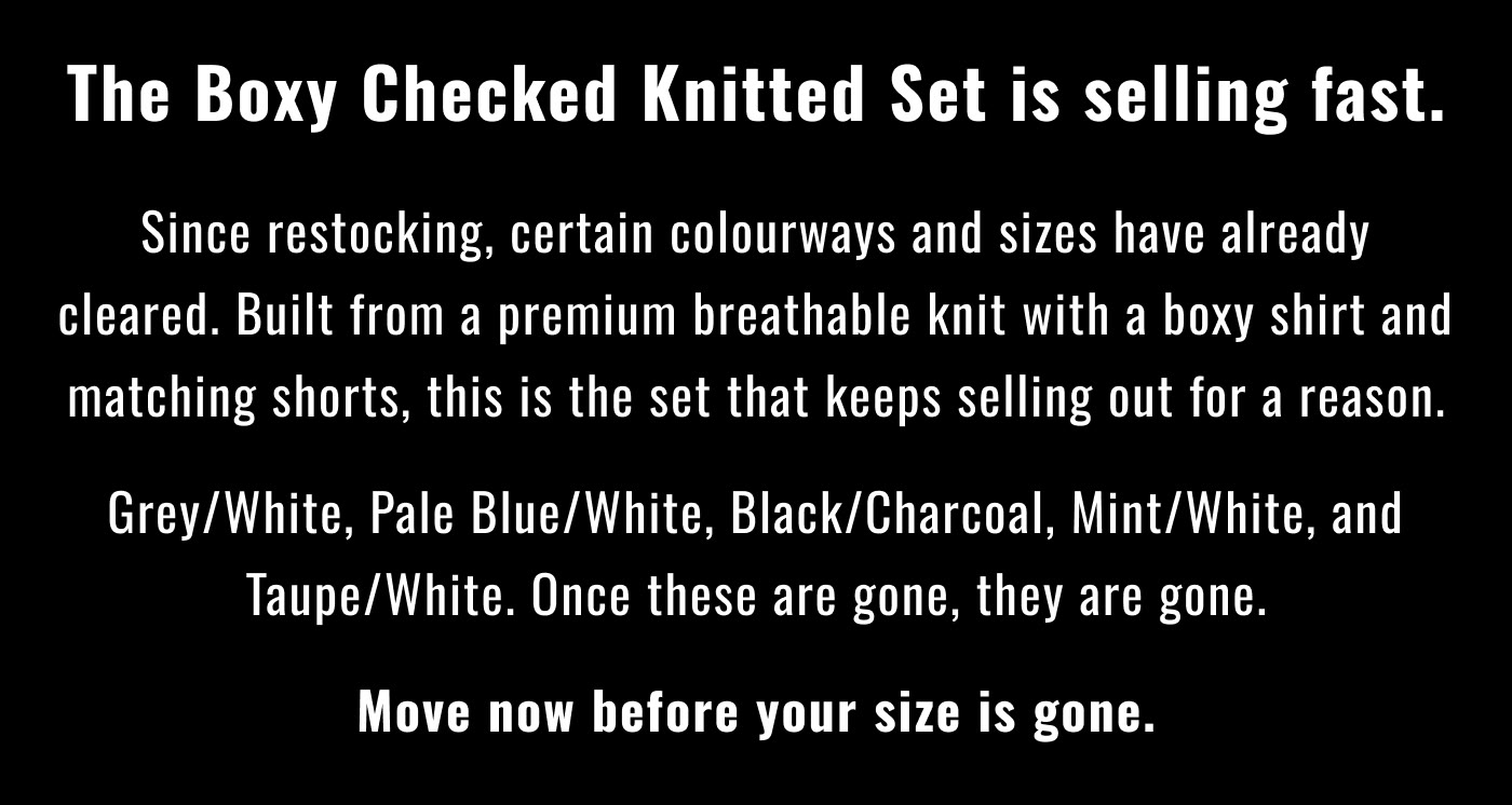 The Boxy Checked Knitted Set is selling fast.  Since restocking, certain colourways and sizes have already cleared. Built from a premium breathable knit with a boxy shirt and matching shorts, this is the set that keeps selling out for a reason.  Grey/White, Pale Blue/White, Black/Charcoal, Mint/White, and Taupe/White. Once these are gone, they are gone.  Move now before your size is gone.