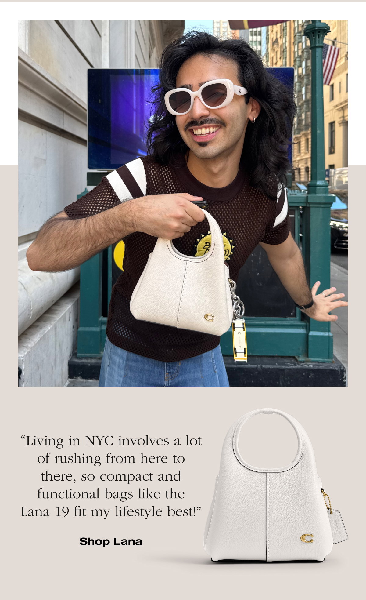 “Living in NYC involves a lot of rushing from here to there, so compact and functional bags like the Lana 19 fit my lifestyle best!”Shop Lana