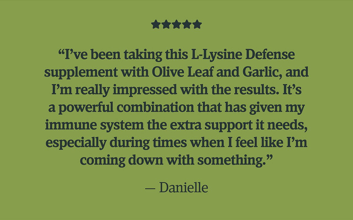"I've been taking this L-Lysine Defense supplement with Olive Leaf and Garlic, and I'm really impressed with the results. It's a powerful combination that has given my immune system the extra support it needs, especially during times when I feel like I'm coming down with something." - Danielle