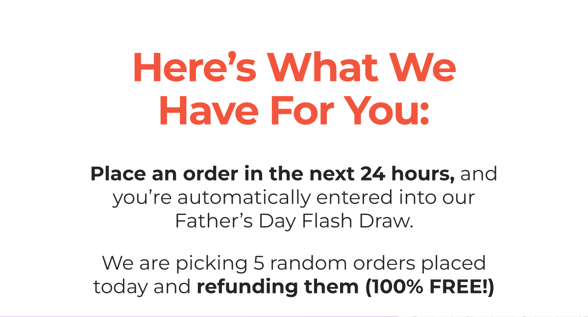 Here’s What We Have For You: - Place an order in the next 24 hours, and you’re automatically entered into our Father’s Day Flash Draw. - We are picking 5 random orders placed today and refunding them (100% FREE!)