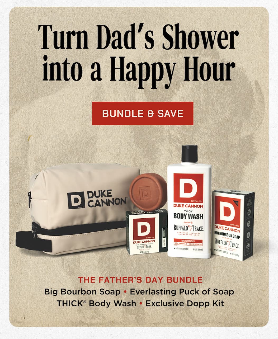 Turn Dad's Shower into a Happy Hour. Bundles & Save. Father's Day Bundle. Big Bourbon Soap. Everlasting Puck of Soap. Thick Body Wash. Exclusive Dopp Kitt.