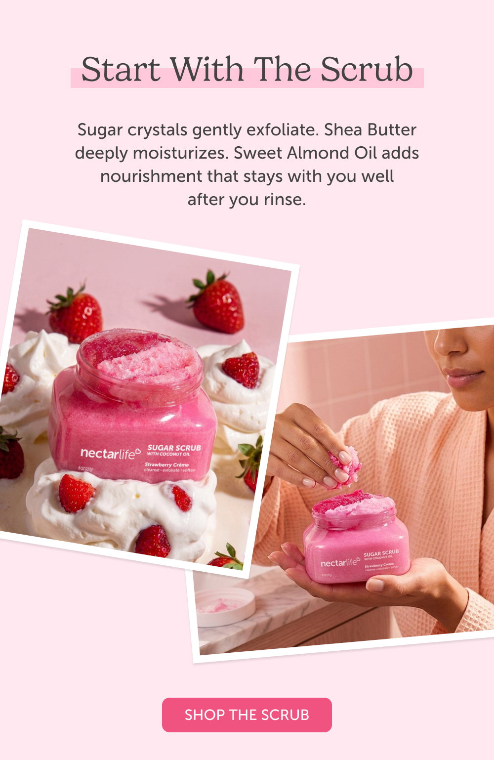 Start with the Scrub. Sugar crystals gently exfoliate. Shea Butter deeply moisturizes. Sweet Almond Oil adds nourishment that stays with you well after you rinse.