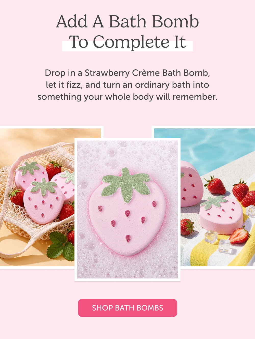 Add a Bath Bomb to Complete It. Drop in a Strawberry Crème Bath Bomb, let it fizz, and turn an ordinary bath into something your whole body will remember.
