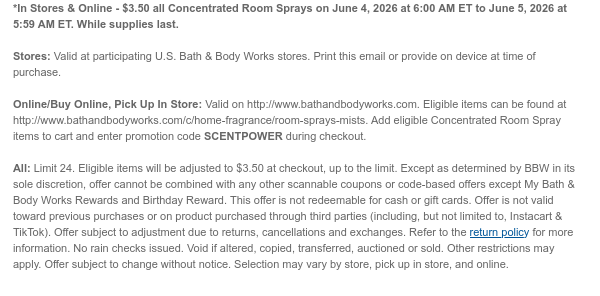 *In Stores & Online - $3.50 all Concentrated Room Sprays on June 4, 2026 at 6:00 AM ET to June 5, 2026 at 5:59 AM ET. While supplies last.  Stores: Valid at participating U.S. Bath & Body Works stores. Print this email or provide on device at time of purchase.  Online/Buy Online, Pick Up In Store: Valid on http://www.bathandbodyworks.com. Eligible items can be found at http://www.bathandbodyworks.com/c/home-fragrance/room-sprays-mists. Add eligible Concentrated Room Spray items to cart and enter promotion code TBD during checkout.   All: Limit 24. Eligible items will be adjusted to $3.50 at checkout, up to the limit. Except as determined by BBW in its sole discretion, offer cannot be combined with any other scannable coupons or code-based offers except My Bath & Body
 Works Rewards and Birthday Reward. This offer is not redeemable for cash or gift cards. Offer is not valid toward previous purchases or on product purchased through third parties (including, but not limited to, Instacart & TikTok). Offer subject to adjustment due to returns, cancellations and exchanges. Refer to the return policy for more information. No rain checks issued. Void if altered, copied, transferred, auctioned or sold. Other restrictions may apply. Offer subject to change without notice. Selection may vary by store, pick up in store, and online.