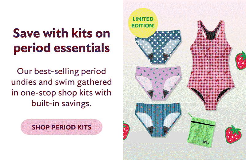 SAVE WITH KITS ON PERIOD ESSENTIALS. OUR BEST-SELLING PERIOD UNDIES AND SWIM GATHERED IN ONE-STOP SHOP KITS WITH BUILT-IN SAVINGS. SHOP PERIOD KITS. SAVE 22%. LIMITED EDITION!