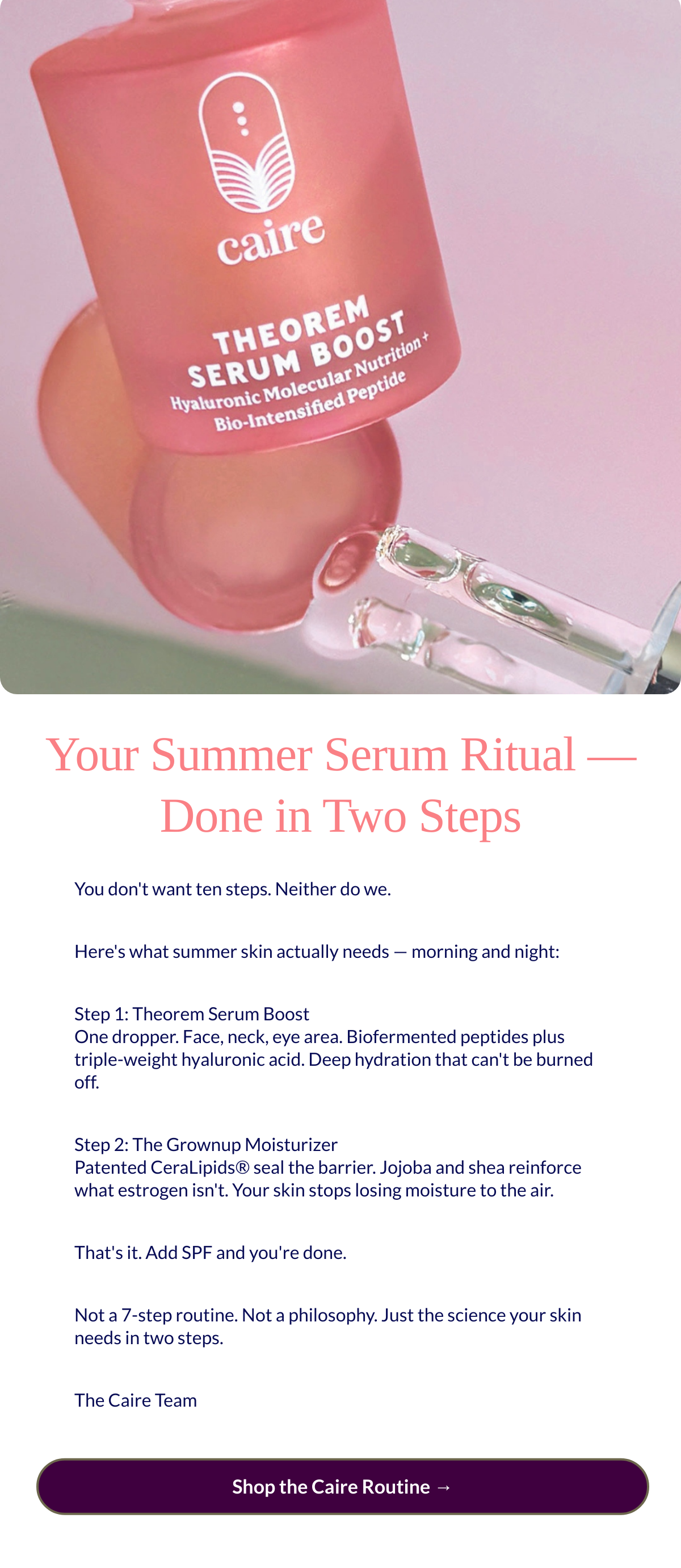  Your Summer Serum Ritual — Done in Two Steps You dont want ten steps. Neither do we.Heres what summer skin actually needs — morning and night:Step 1: Theorem Serum BoostOne dropper. Face, neck, eye area. Biofermented peptides plus triple-weight hyaluronic acid. Deep hydration that cant be burned off.Step 2: The Grownup MoisturizerPatented CeraLipids® seal the barrier. Jojoba and shea reinforce what estrogen isnt. Your skin stops losing moisture to the air.Thats it. Add SPF and youre done.Not a 7-step routine. Not a philosophy. Just the science your skin needs in two steps.The Caire Team Shop the Caire Routine →
