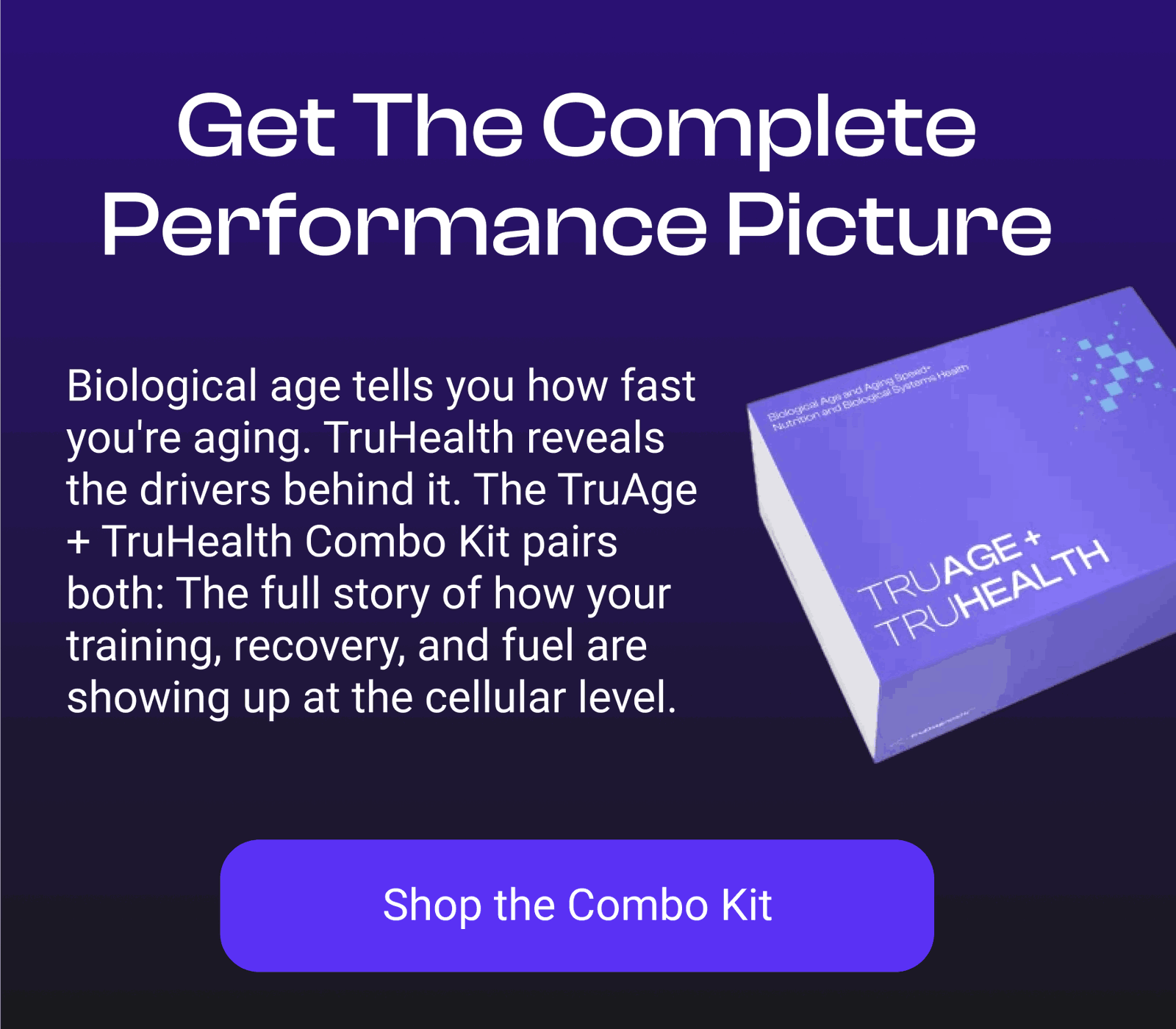 Get the Complete Performance Picture Biological age tells you how fast you're aging. TruHealth reveals the drivers behind it. The TruAge + TruHealth Combo Kit pairs both: The full story of how your training, recovery, and fuel are showing up at the cellular level.   [SHOP THE COMBO KIT]