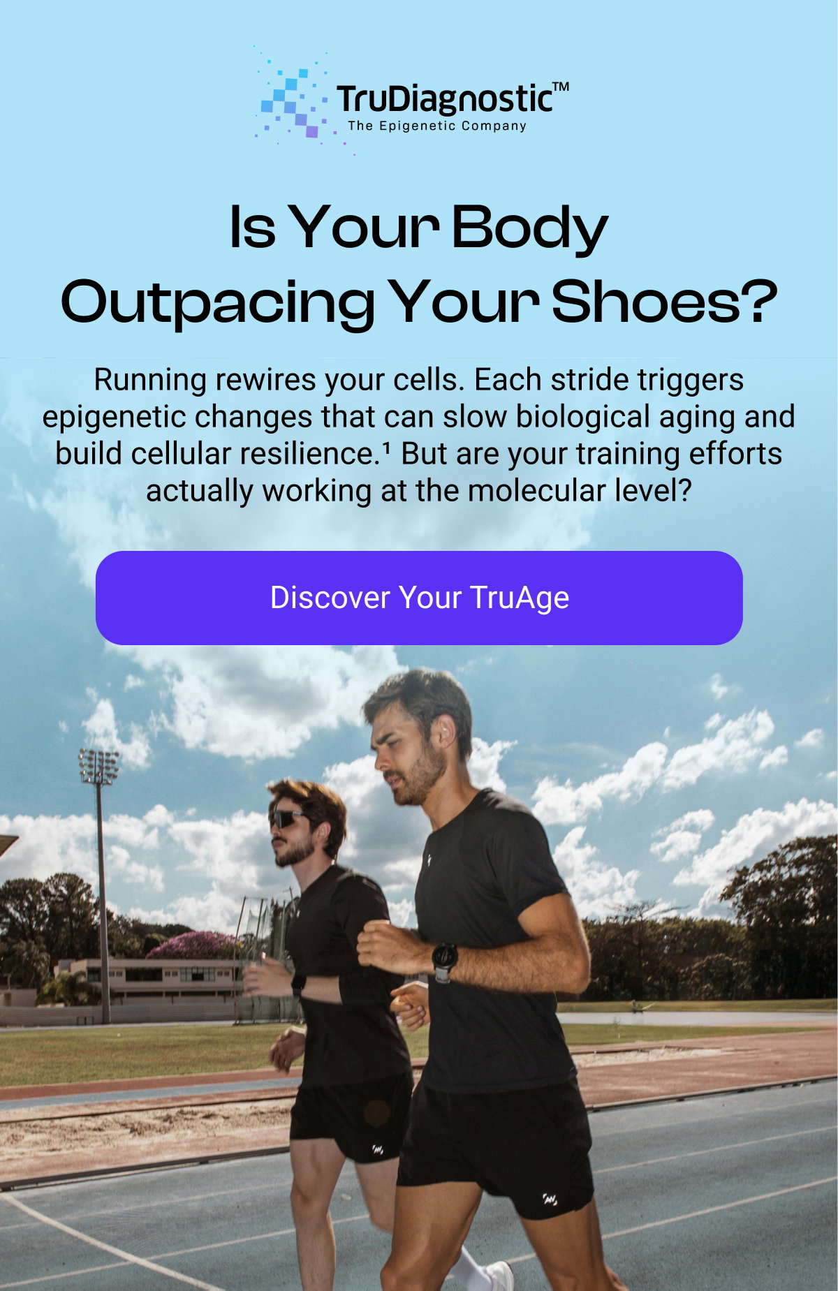 Is Your Body Outpacing Your Shoes? Running rewires your cells. Each stride triggers epigenetic changes that can slow biological aging and build cellular resilience.¹ But are your training efforts actually working at the molecular level? [DISCOVER YOUR TRUAGE]