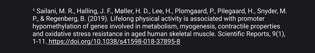¹ Sailani, M. R., Halling, J. F., Møller, H. D., Lee, H., Plomgaard, P., Pilegaard, H., Snyder, M. P., & Regenberg, B. (2019). Lifelong physical activity is associated with promoter hypomethylation of genes involved in metabolism, myogenesis, contractile properties and oxidative stress resistance in aged human skeletal muscle. Scientific Reports, 9(1), 1-11. https://doi.org/10.1038/s41598-018-37895-8