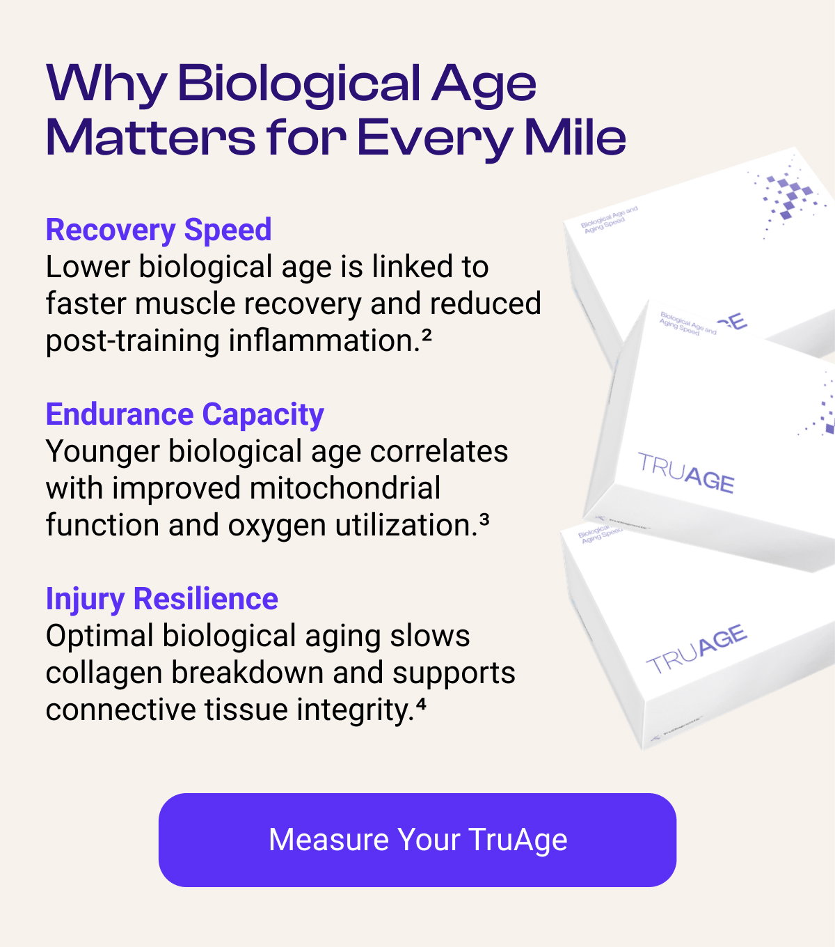 Why Biological Age Matters for Every Mile Recovery Speed Lower biological age is linked to faster muscle recovery and reduced post-training inflammation.² Endurance Capacity Younger biological age correlates with improved mitochondrial function and oxygen utilization.³ Injury Resilience Optimal biological aging slows collagen breakdown and supports connective tissue integrity.⁴ [MEASURE YOUR TRUAGE]