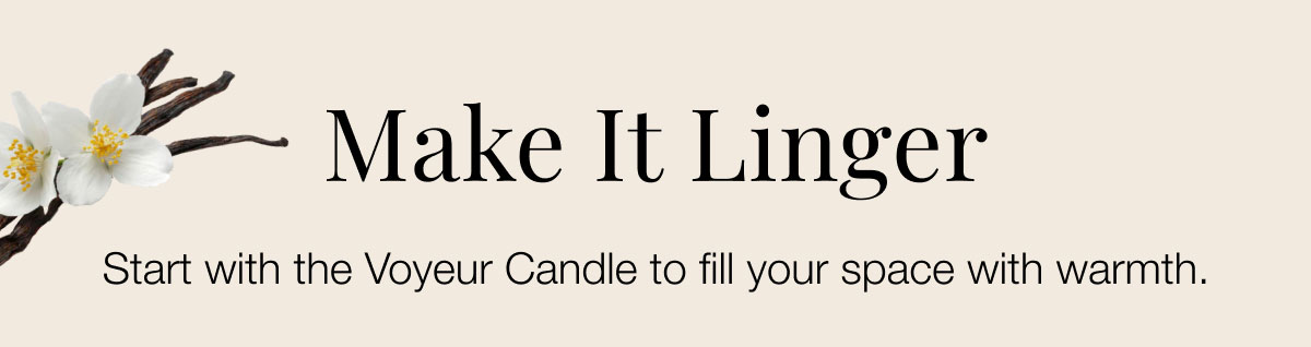 Make it linger Start with the Voyeur Candle to fill your space with warmth.