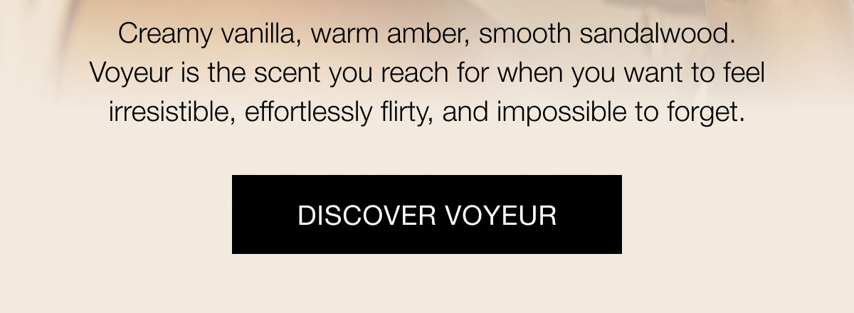 Creamy vanilla, warm amber, smooth sandalwood. Voyeur is the scent you reach for when you want to feel irresistible, effortlessly flirty, and impossible to forget. Discover Voyeur