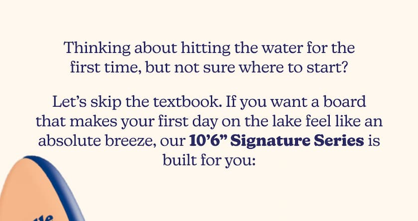 Thinking about hitting the water for the first time, but not sure where to start? Let’s skip the textbook. If you want a board that makes your first day on the lake feel like an absolute breeze, our 10’6” Signature Series is built for you: