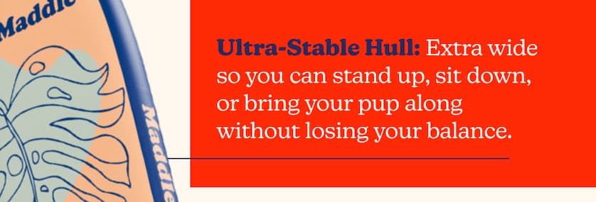 Ultra-Stable Hull: Extra wide so you can stand up, sit down, or bring your pup along without losing your balance.