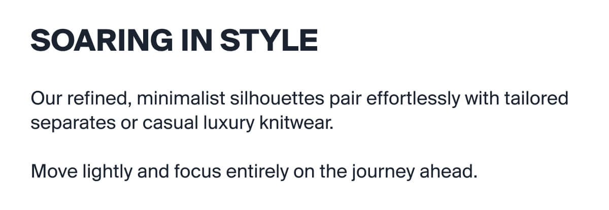 Soaring In Style| Our refined, minimalist silhouettes pair effortlessly with tailored separates or casual luxury knitwear.  | Move lightly and focus entirely on the journey ahead.