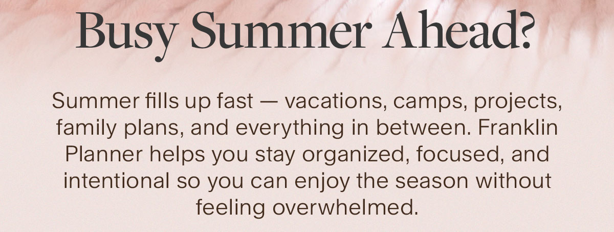 Busy Summer Ahead? Summer fills up fast — vacations, camps, projects, family plans, and everything in between. Franklin Planner helps you stay organized, focused, and intentional so you can enjoy the season without feeling overwhelmed.