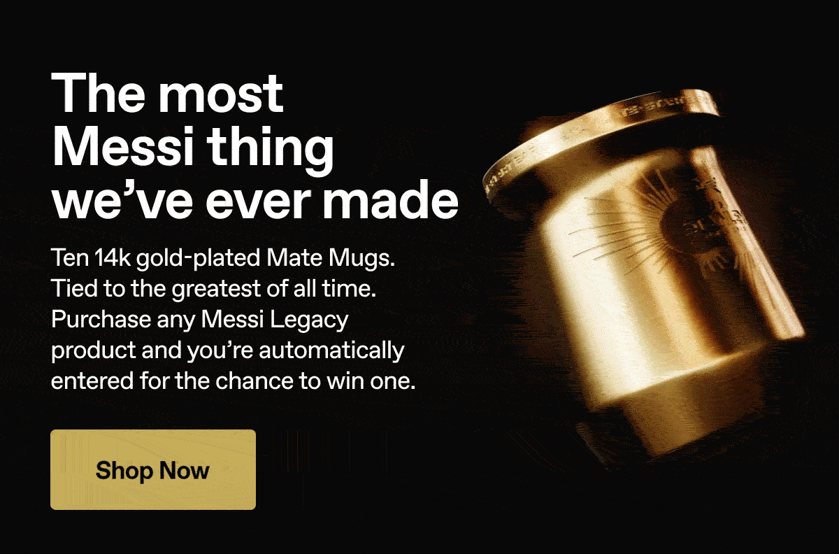 The most Messi thing we've ever made. Ten 14k gold-plated Mate Mugs. Purchase any Messi Legacy product and you're automatically entered for the chance to win one. 