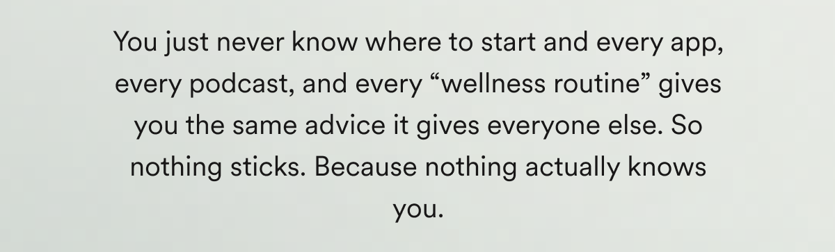 You just never know where to start and every app, every podcast, and every “wellness routine” gives you the same advice it gives everyone else. So nothing sticks. Because nothing actually knows you.