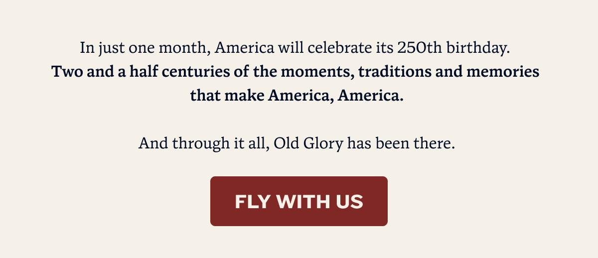 In just one month, America will celebrate its 250th birthday.  Two and a half centuries of the moments, traditions and memories  that make America, America.  And through it all, Old Glory has been there. | FLY WITH US