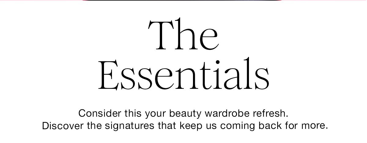 The Essentials Consider this your beauty wardrobe refresh. Discover the signatures that keep us coming back for more.