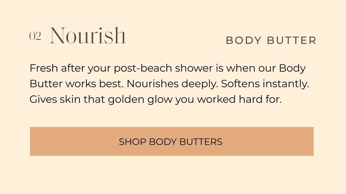02 Nourish BODY BUTTER Fresh after your post-beach shower is when our Body Butter works best. Nourishes deeply. Softens instantly. Gives skin that golden glow you worked hard for. Shop BODY BUTTERS 