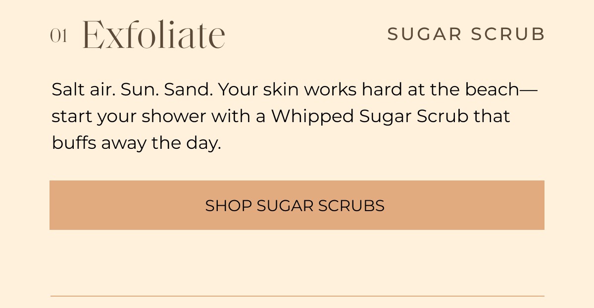 01 Exfoliate SUGAR SCRUB Salt air. Sun. Sand. Your skin works hard at the beach— start your shower with a Whipped Sugar Scrub that buffs away the day. Shop sugar Scrubs 
