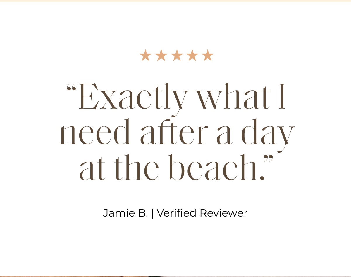 “Exactly what I need after a day at the beach.” Jamie B. | Verified Reviewer