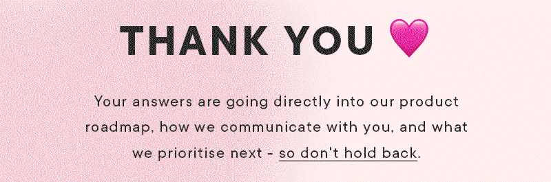 THANK YOU xx Your answers are going directly into our product roadmap, how we communicate with you, and what we prioritise next - so don't hold back.