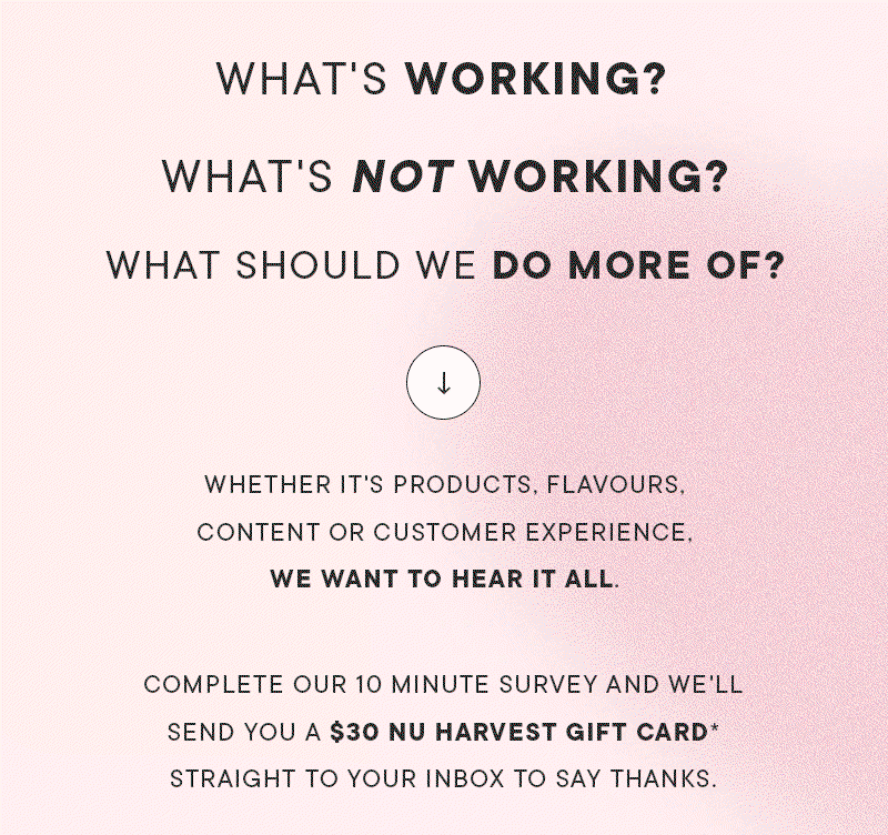 WHAT'S WORKING? WHAT'S NOT WORKING? WHAT SHOULD WE DO MORE OF? Whether it's products, flavours, content or customer experience, we want to hear it all. Complete our 10 minute survey and we'll send you a $30 Nu Harvest gift card* straight to your inbox to say thanks.