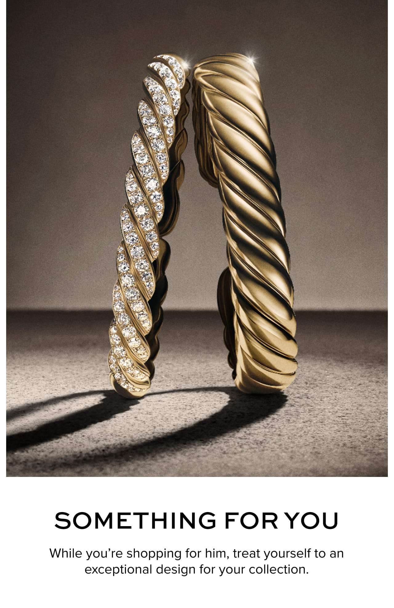 Something for you While you’re shopping for him, treat yourself to an exceptional design for your collection.