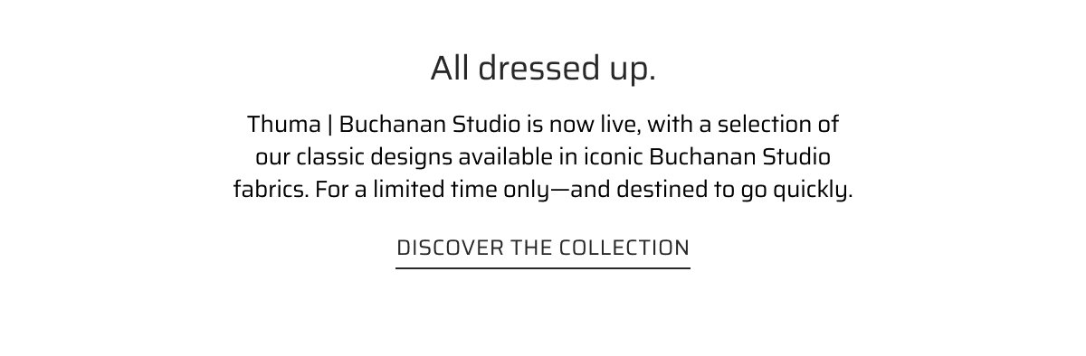 All dressed up. Thuma | Buchanan studio is now live, with a selection of our classc designs available in iconic Buchanan Studio fabrics. For a limited time only, these are destined to go quickly.