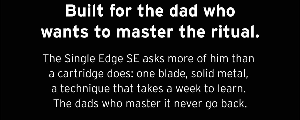 Built for the dad who wants to master the ritual. The Single Edge SE asks more of him than a cartridge does: one blade, solid metal, a technique that takes a week to learn. The dads who master it never go back.