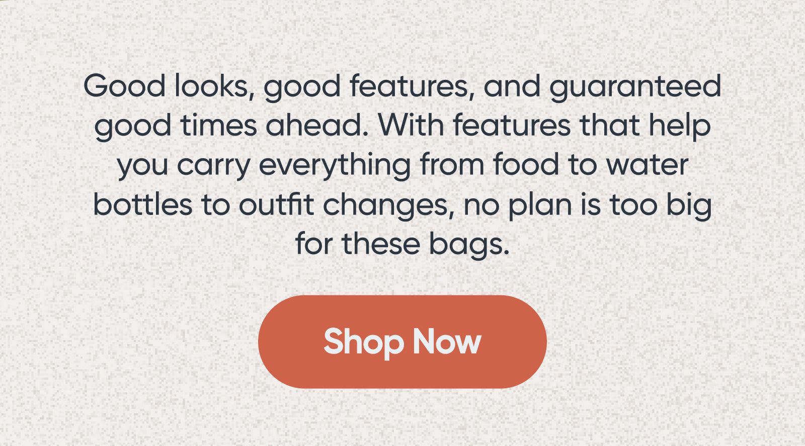 Good looks, good features, and guaranteed good times ahead. With features that help you carry everything from food to water bottles to outfit changes, no plan is too big for these bags. Shop Now.