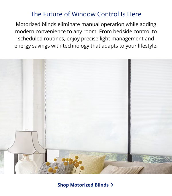 The Future of Window Control Is Here | Motorized blinds eliminate manual operation while adding modern convenience to any room. From bedside control to scheduled routines, enjoy precise light management and energy savings with technology that adapts to your lifestyle. | SHOP MOTORIZED BLINDS >
