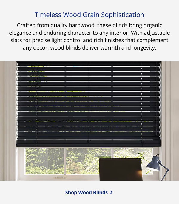 Timeless Wood Grain Sophistication | Crafted from quality hardwood, these blinds bring organic elegance and enduring character to any interior. With adjustable slats for precise light control and rich finishes that complement any decor, wood blinds deliver warmth and longevity. | SHOP WOOD BLINDS >