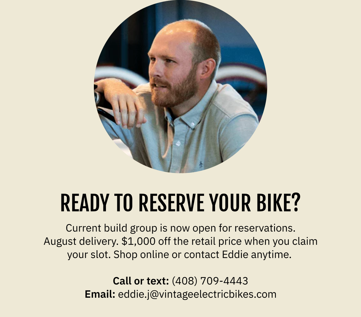 READY TO RESERVE YOUR BIKE? Current build group is now open for reservations. August delivery. $1,000 off the retail price when you claim your slot. Shop online or contact Eddie anytime.  Call or text: (408) 709-4443  |  Email: eddie.j@vintageelectricbikes.com