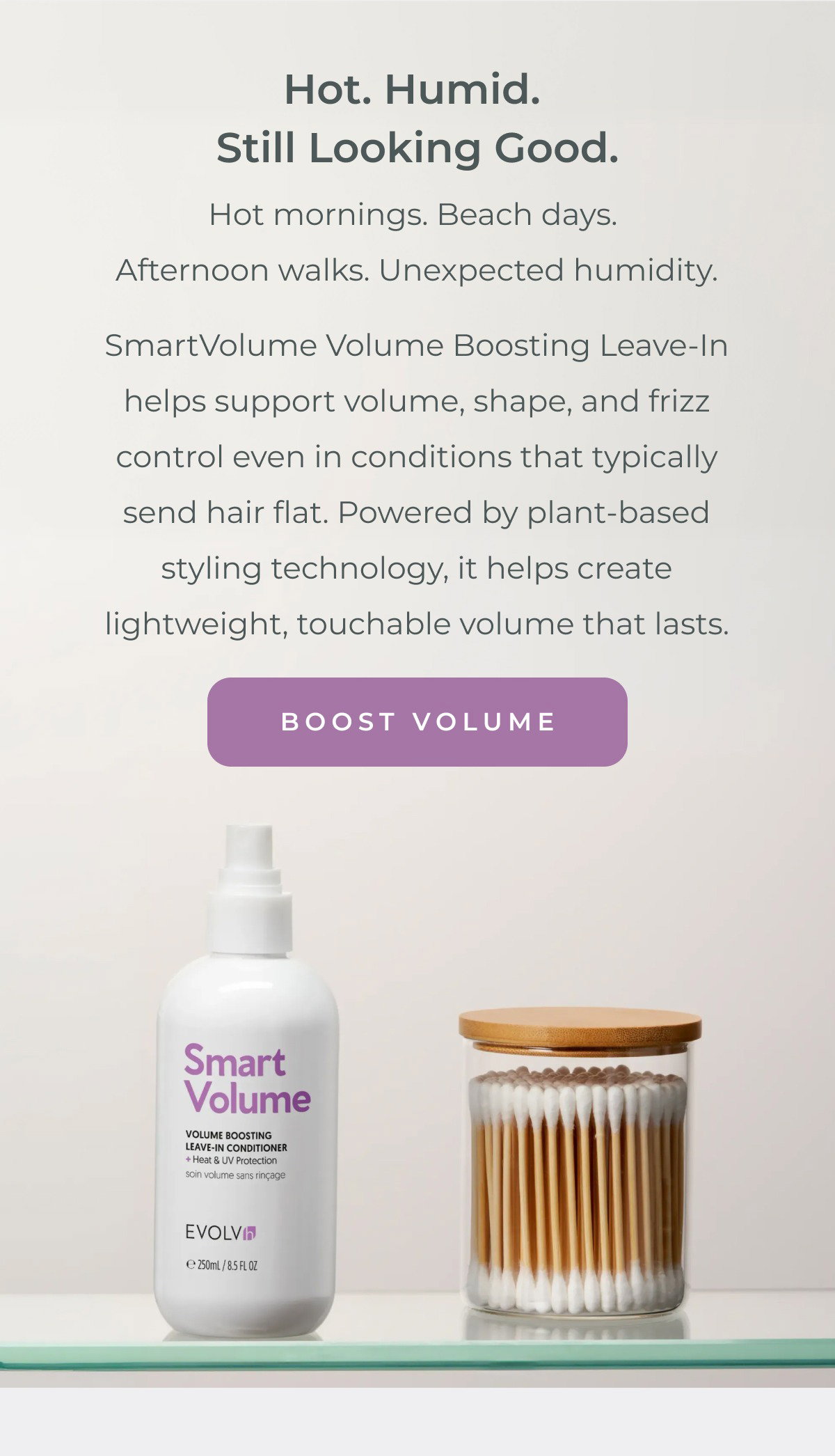 Hot mornings. Beach days. Afternoon walks. Unexpected humidity. SmartVolume Volume Boosting Leave-In helps support volume, shape, and frizz control even in conditions that typically send hair flat. Powered by plant-based styling technology, it helps create lightweight, touchable volume that lasts.