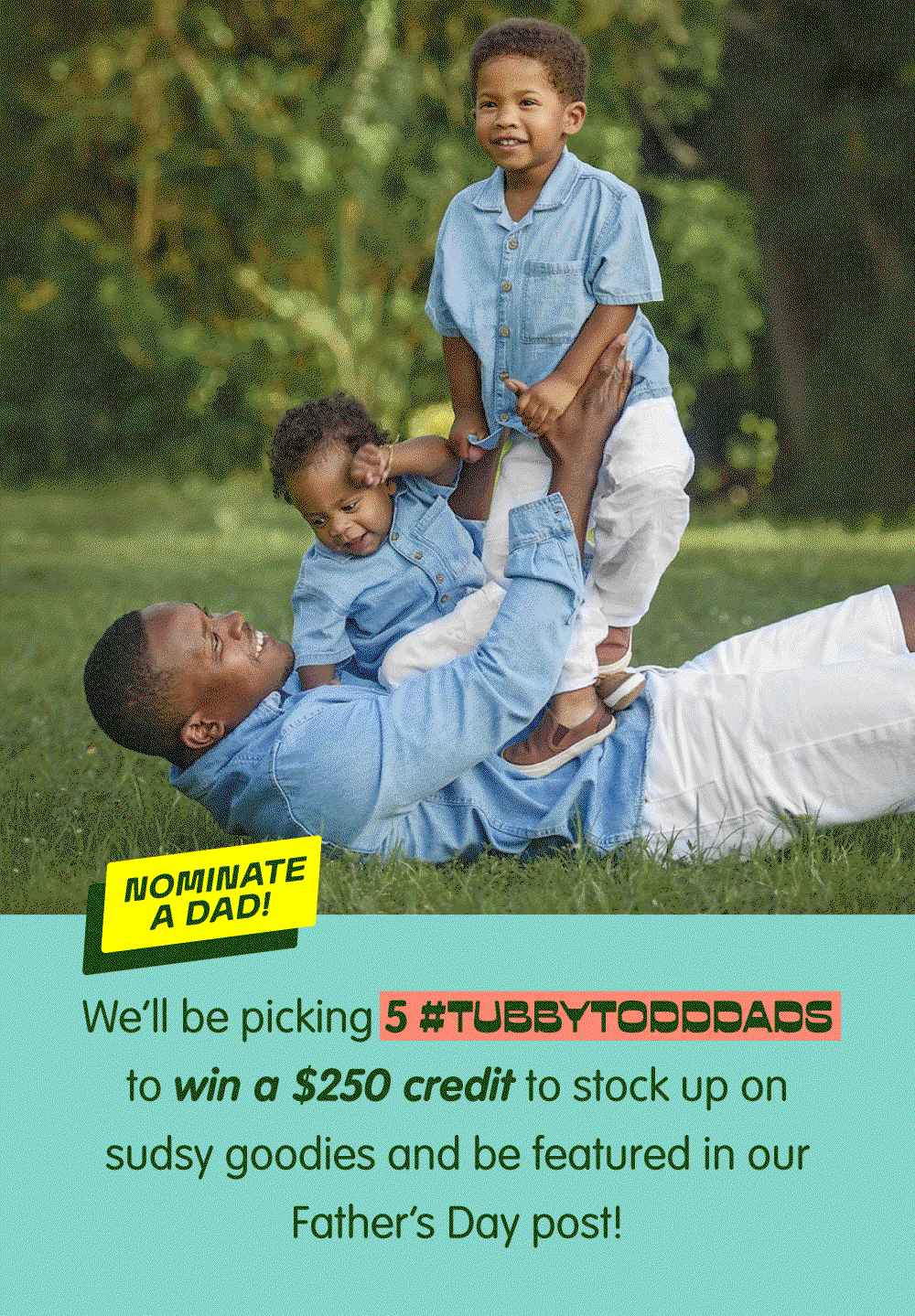 Nominate a dad for a chance to win a $250 Tubby Todd credit and be featured in our Father's Day celebration. We're selecting five #TubbyToddDads to spotlight and celebrate. Click to nominate a dad.