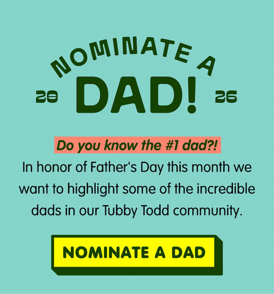 Nominate a dad for a chance to win a $250 Tubby Todd credit and be featured in our Father's Day celebration. We're selecting five #TubbyToddDads to spotlight and celebrate. Click to nominate a dad.