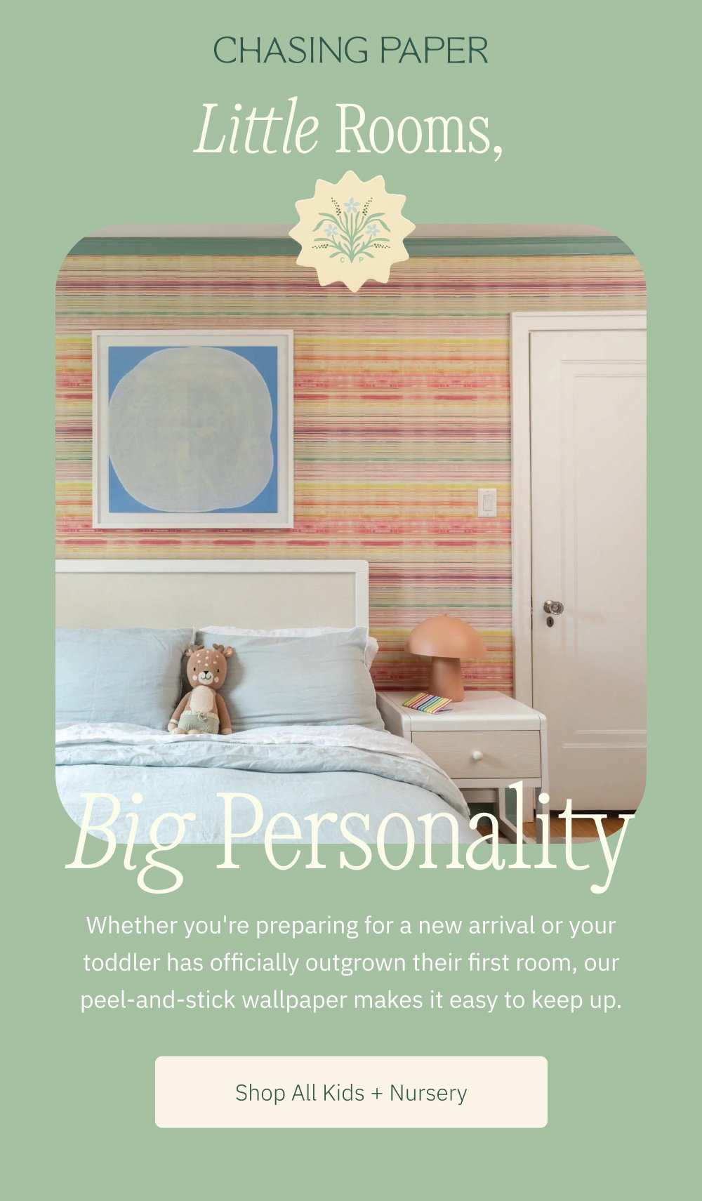 Little Rooms, Big Personality Whether you're preparing for a new arrival or your toddler has officially outgrown their first room, our peel-and-stick wallpaper makes it easy to keep up. Shop All Kids + Nursery