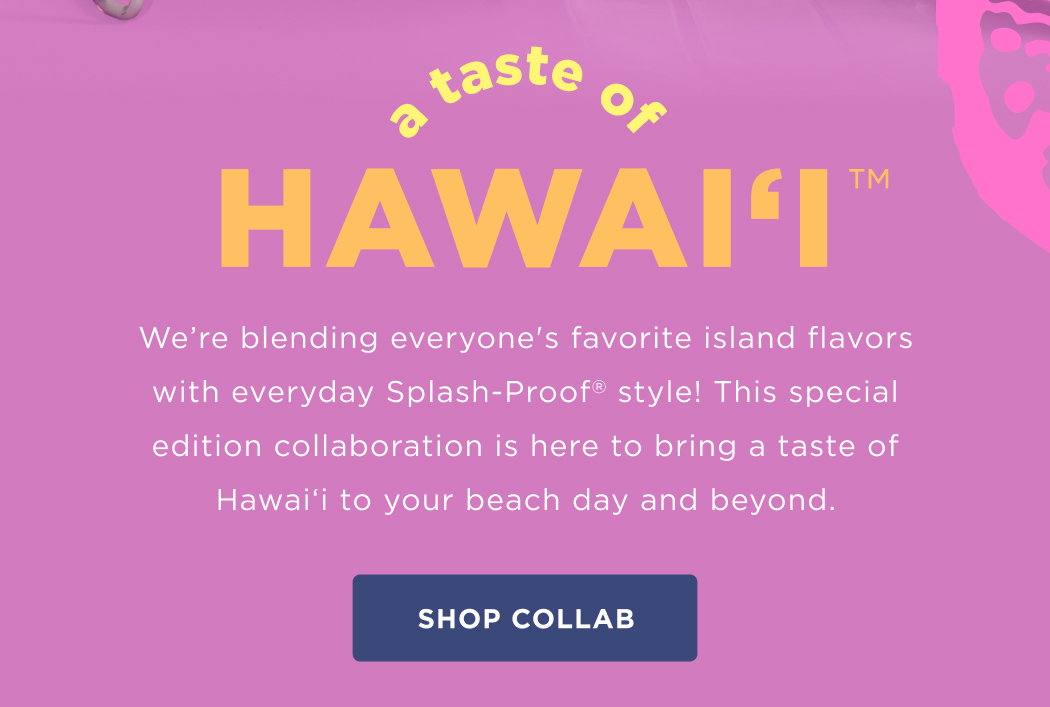 A Taste of Hawai‘i  We’re blending everyone's favorite island flavors with everyday Splash-Proof style! This special edition collaboration is here to bring a taste of Hawai‘i to your beach day and beyond.  SHOP COLLAB